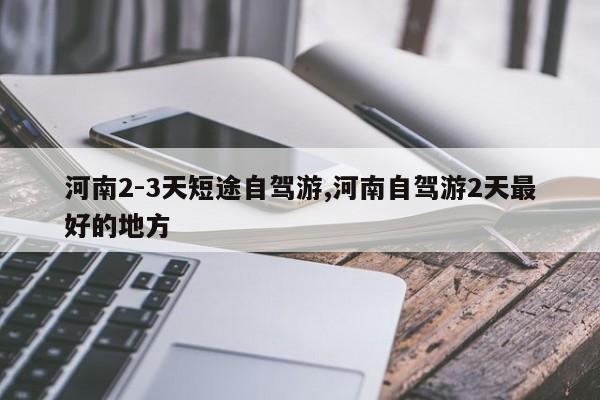 河南2-3天短途自驾游,河南自驾游2天最好的地方