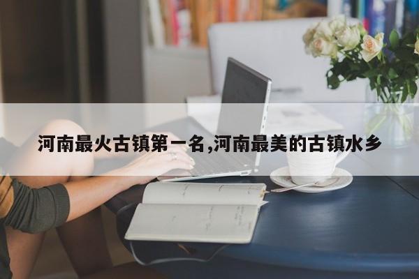 河南最火古镇第一名,河南最美的古镇水乡