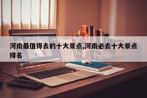 河南最值得去的十大景点,河南必去十大景点排名